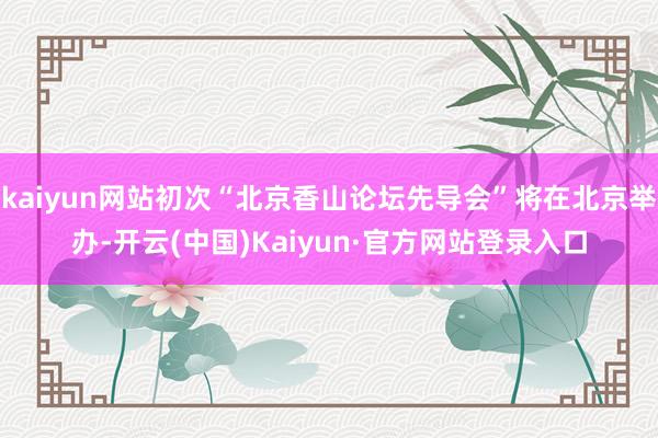 kaiyun网站初次“北京香山论坛先导会”将在北京举办-开云(中国)Kaiyun·官方网站登录入口