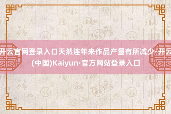 开云官网登录入口天然连年来作品产量有所减少-开云(中国)Kaiyun·官方网站登录入口