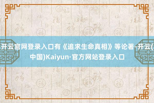 开云官网登录入口有《追求生命真相》等论著-开云(中国)Kaiyun·官方网站登录入口