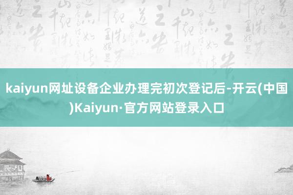 kaiyun网址设备企业办理完初次登记后-开云(中国)Kaiyun·官方网站登录入口