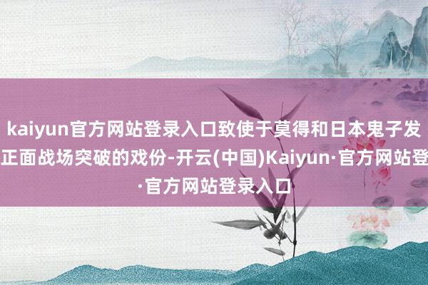 kaiyun官方网站登录入口致使于莫得和日本鬼子发生任何正面战场突破的戏份-开云(中国)Kaiyun·官方网站登录入口