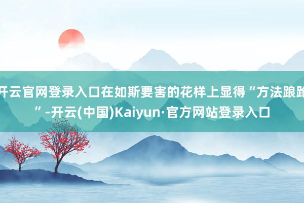 开云官网登录入口在如斯要害的花样上显得“方法踉跄”-开云(中国)Kaiyun·官方网站登录入口