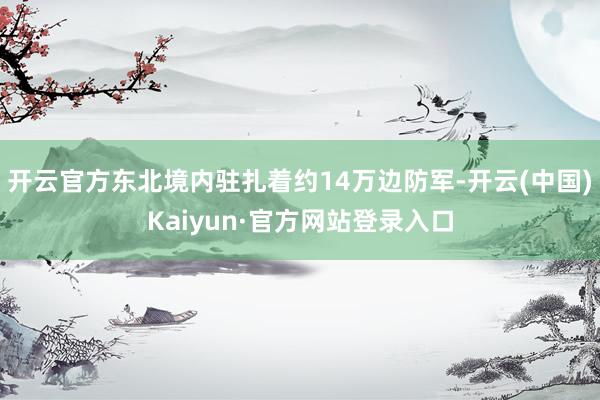 开云官方东北境内驻扎着约14万边防军-开云(中国)Kaiyun·官方网站登录入口