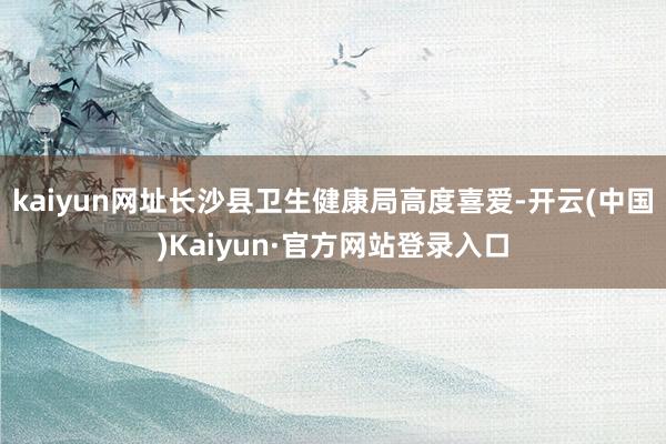 kaiyun网址长沙县卫生健康局高度喜爱-开云(中国)Kaiyun·官方网站登录入口