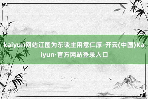 kaiyun网站江图为东谈主用意仁厚-开云(中国)Kaiyun·官方网站登录入口