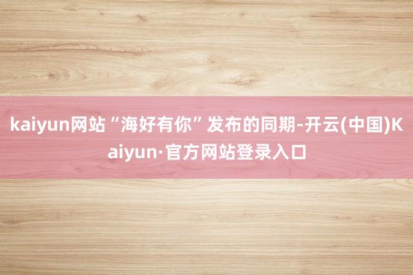 kaiyun网站“海好有你”发布的同期-开云(中国)Kaiyun·官方网站登录入口