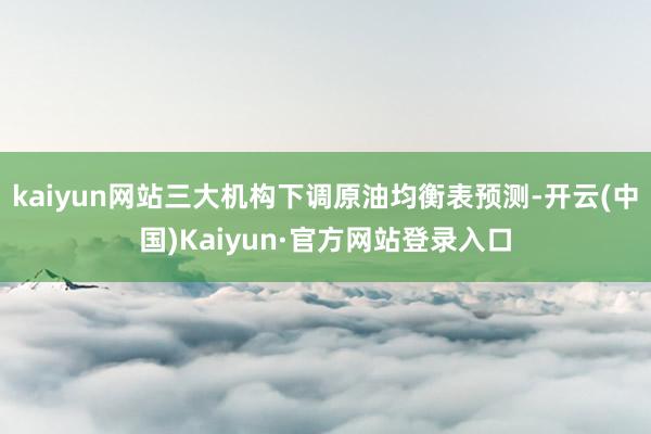 kaiyun网站三大机构下调原油均衡表预测-开云(中国)Kaiyun·官方网站登录入口