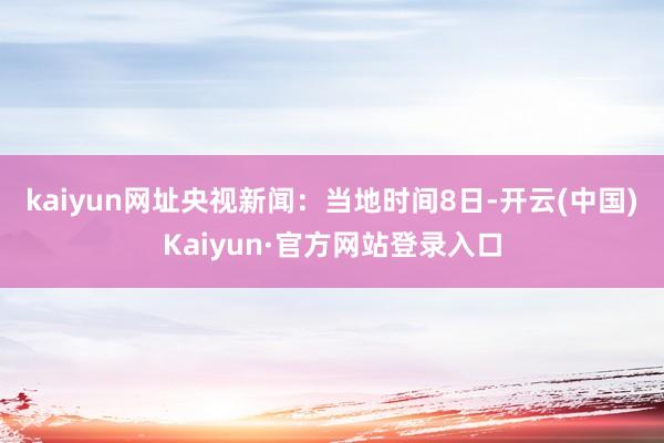 kaiyun网址　　央视新闻：当地时间8日-开云(中国)Kaiyun·官方网站登录入口
