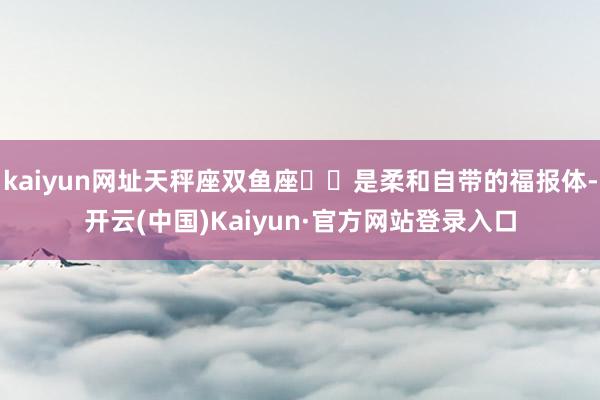 kaiyun网址天秤座双鱼座♓️是柔和自带的福报体-开云(中国)Kaiyun·官方网站登录入口