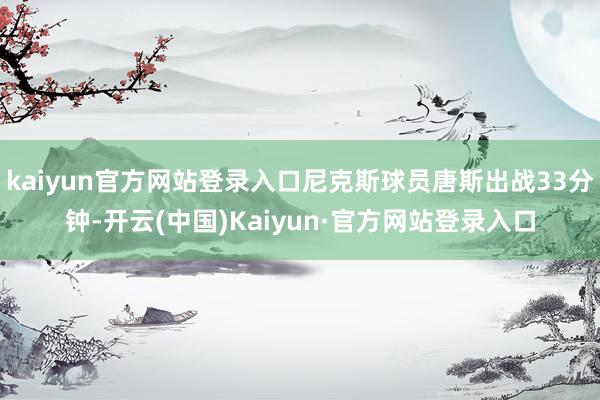 kaiyun官方网站登录入口尼克斯球员唐斯出战33分钟-开云(中国)Kaiyun·官方网站登录入口