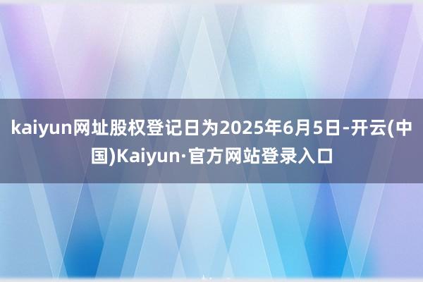 kaiyun网址股权登记日为2025年6月5日-开云(中国)Kaiyun·官方网站登录入口