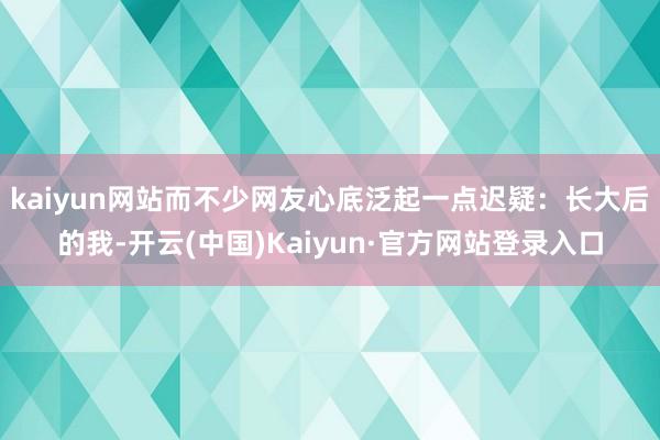kaiyun网站而不少网友心底泛起一点迟疑：长大后的我-开云(中国)Kaiyun·官方网站登录入口