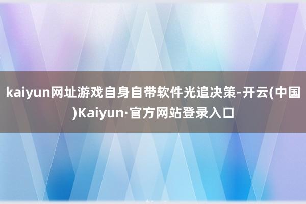 kaiyun网址游戏自身自带软件光追决策-开云(中国)Kaiyun·官方网站登录入口