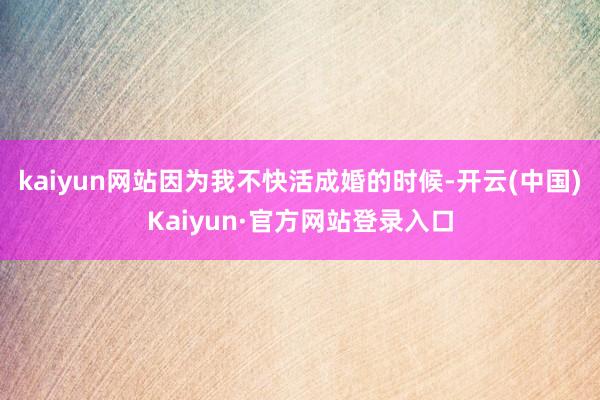 kaiyun网站因为我不快活成婚的时候-开云(中国)Kaiyun·官方网站登录入口