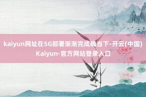 kaiyun网址在5G部署渐渐完成确当下-开云(中国)Kaiyun·官方网站登录入口