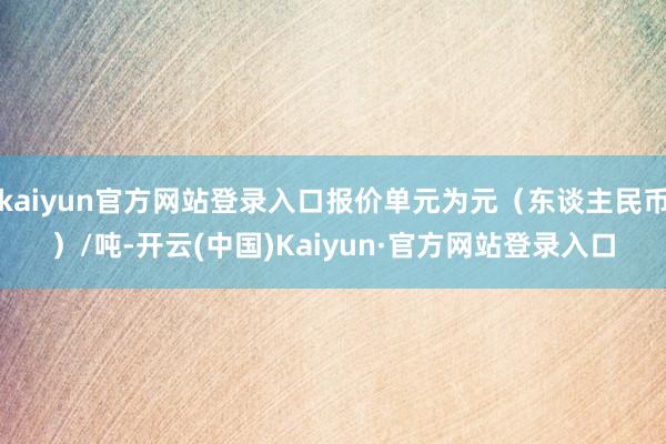 kaiyun官方网站登录入口报价单元为元（东谈主民币）/吨-开云(中国)Kaiyun·官方网站登录入口