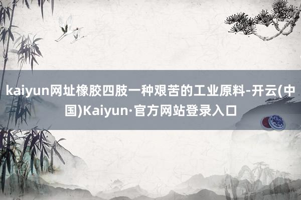 kaiyun网址橡胶四肢一种艰苦的工业原料-开云(中国)Kaiyun·官方网站登录入口