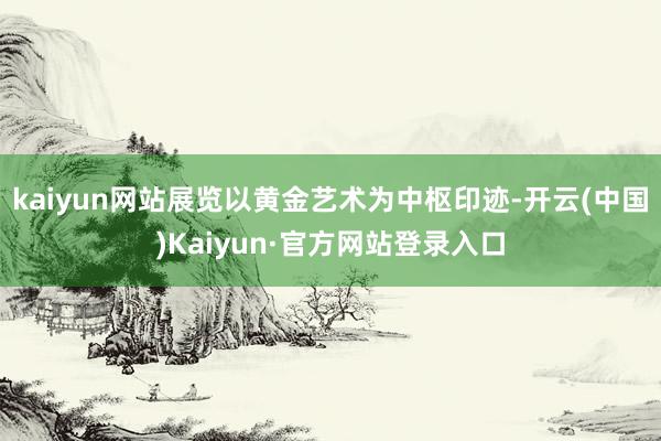kaiyun网站展览以黄金艺术为中枢印迹-开云(中国)Kaiyun·官方网站登录入口