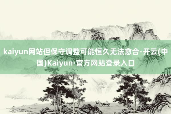 kaiyun网站但保守调整可能恒久无法愈合-开云(中国)Kaiyun·官方网站登录入口