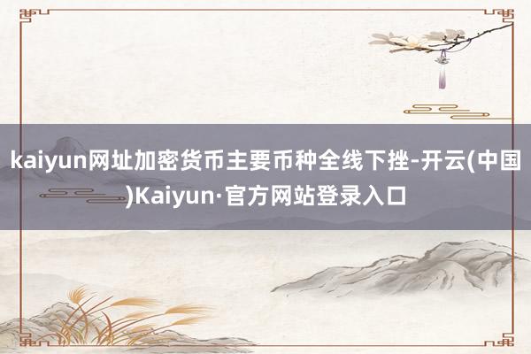 kaiyun网址加密货币主要币种全线下挫-开云(中国)Kaiyun·官方网站登录入口