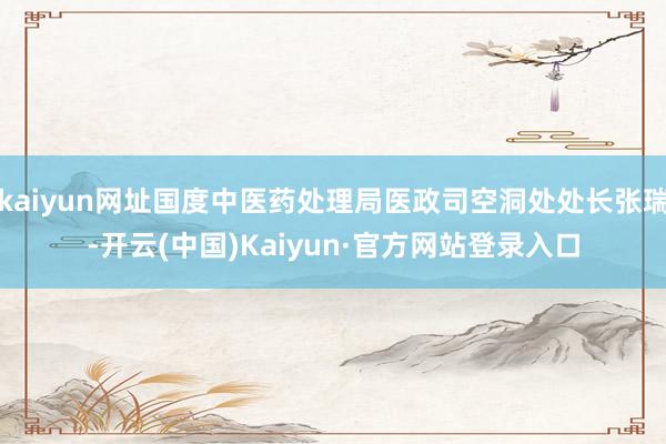 kaiyun网址国度中医药处理局医政司空洞处处长张瑞-开云(中国)Kaiyun·官方网站登录入口