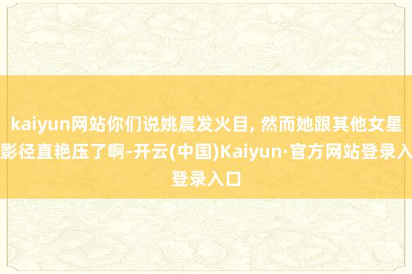 kaiyun网站你们说姚晨发火目, 然而她跟其他女星合影径直艳压了啊-开云(中国)Kaiyun·官方网站登录入口
