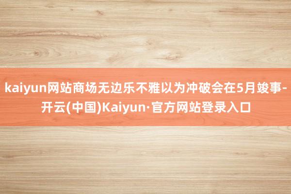 kaiyun网站商场无边乐不雅以为冲破会在5月竣事-开云(中国)Kaiyun·官方网站登录入口