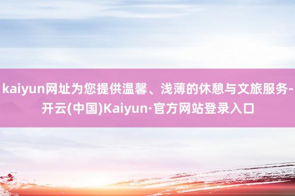 kaiyun网址为您提供温馨、浅薄的休憩与文旅服务-开云(中国)Kaiyun·官方网站登录入口
