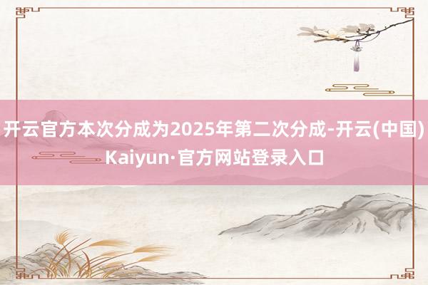 开云官方本次分成为2025年第二次分成-开云(中国)Kaiyun·官方网站登录入口