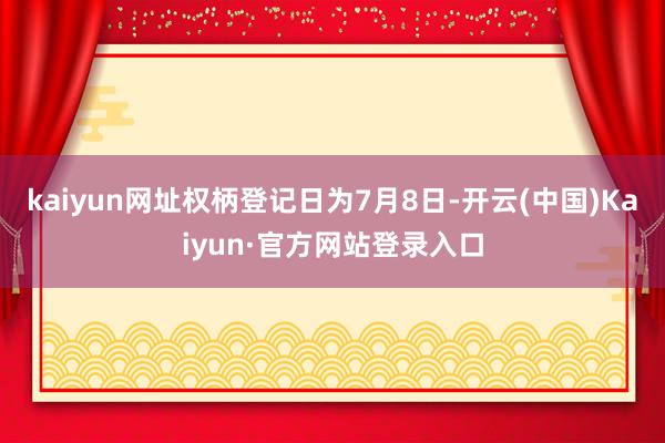 kaiyun网址权柄登记日为7月8日-开云(中国)Kaiyun·官方网站登录入口