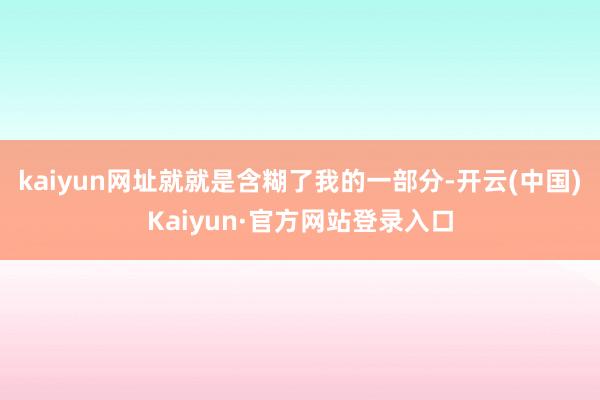kaiyun网址就就是含糊了我的一部分-开云(中国)Kaiyun·官方网站登录入口