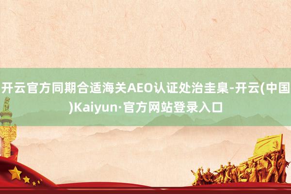 开云官方同期合适海关AEO认证处治圭臬-开云(中国)Kaiyun·官方网站登录入口