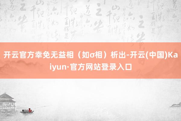 开云官方幸免无益相（如σ相）析出-开云(中国)Kaiyun·官方网站登录入口