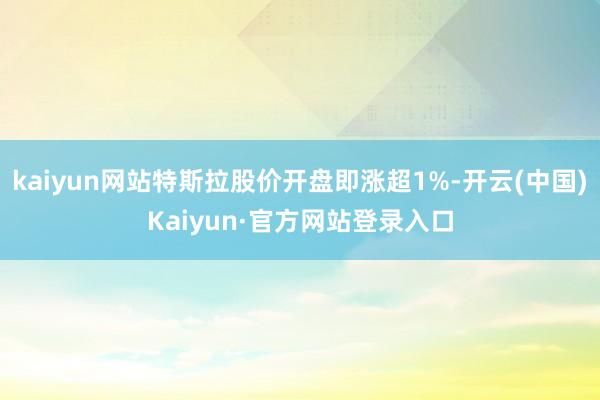 kaiyun网站特斯拉股价开盘即涨超1%-开云(中国)Kaiyun·官方网站登录入口