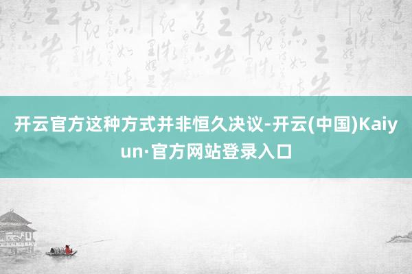 开云官方这种方式并非恒久决议-开云(中国)Kaiyun·官方网站登录入口
