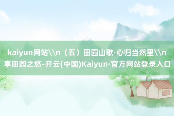 kaiyun网站\n（五）田园山歌·心归当然里\n享田园之悠-开云(中国)Kaiyun·官方网站登录入口