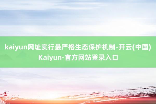 kaiyun网址实行最严格生态保护机制-开云(中国)Kaiyun·官方网站登录入口