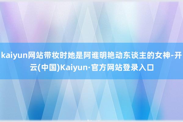 kaiyun网站带妆时她是阿谁明艳动东谈主的女神-开云(中国)Kaiyun·官方网站登录入口
