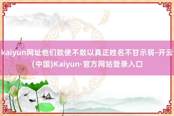 kaiyun网址他们致使不敢以真正姓名不甘示弱-开云(中国)Kaiyun·官方网站登录入口