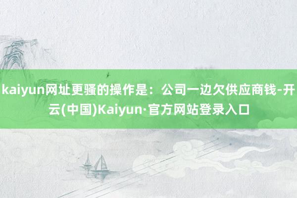 kaiyun网址更骚的操作是：公司一边欠供应商钱-开云(中国)Kaiyun·官方网站登录入口