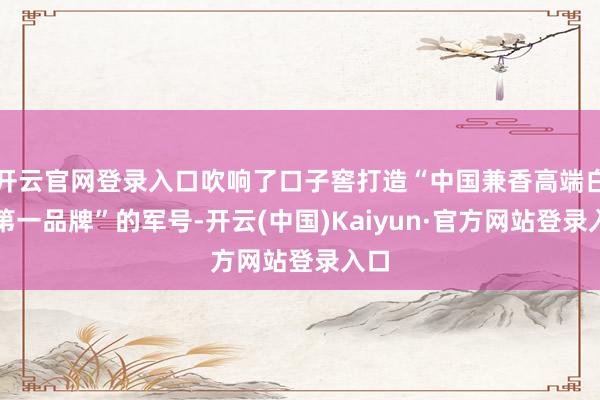 开云官网登录入口吹响了口子窖打造“中国兼香高端白酒第一品牌”的军号-开云(中国)Kaiyun·官方网站登录入口