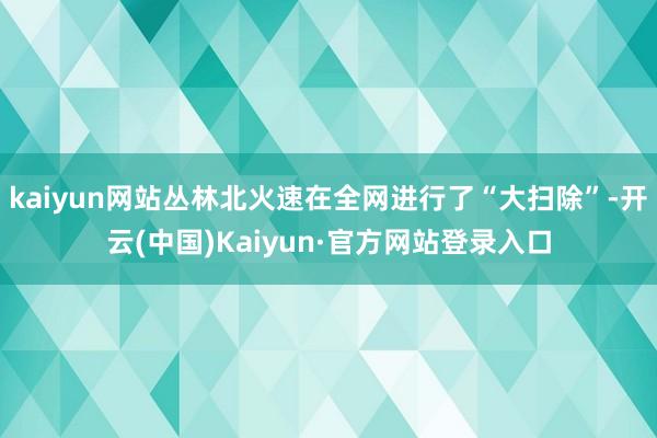 kaiyun网站丛林北火速在全网进行了“大扫除”-开云(中国)Kaiyun·官方网站登录入口