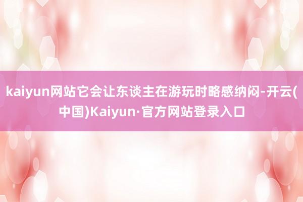 kaiyun网站它会让东谈主在游玩时略感纳闷-开云(中国)Kaiyun·官方网站登录入口