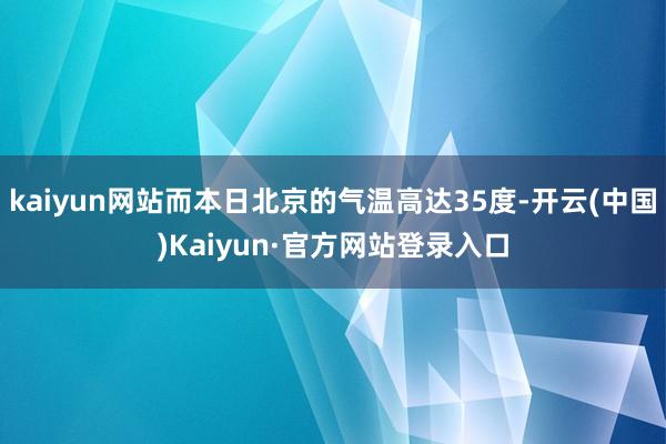 kaiyun网站而本日北京的气温高达35度-开云(中国)Kaiyun·官方网站登录入口