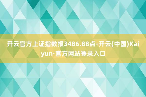 开云官方上证指数报3486.88点-开云(中国)Kaiyun·官方网站登录入口