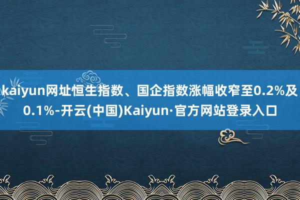 kaiyun网址恒生指数、国企指数涨幅收窄至0.2%及0.1%-开云(中国)Kaiyun·官方网站登录入口