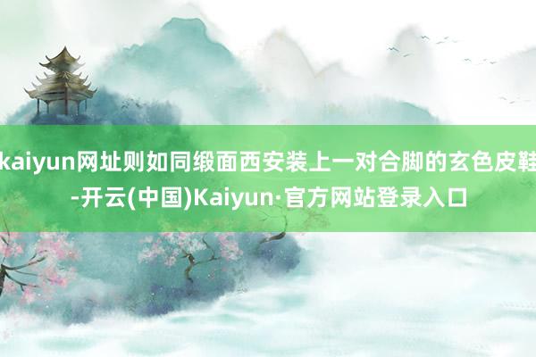 kaiyun网址则如同缎面西安装上一对合脚的玄色皮鞋-开云(中国)Kaiyun·官方网站登录入口
