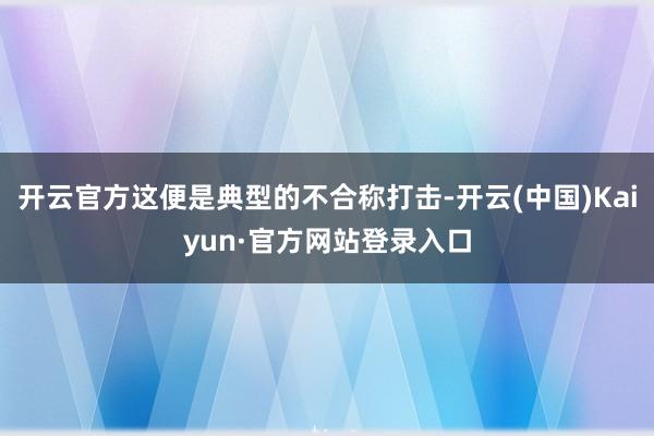 开云官方这便是典型的不合称打击-开云(中国)Kaiyun·官方网站登录入口