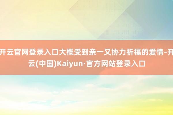 开云官网登录入口大概受到亲一又协力祈福的爱情-开云(中国)Kaiyun·官方网站登录入口