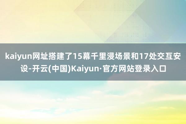 kaiyun网址搭建了15幕千里浸场景和17处交互安设-开云(中国)Kaiyun·官方网站登录入口